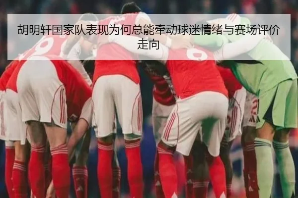 胡明轩国家队表现为何总能牵动球迷情绪与赛场评价走向